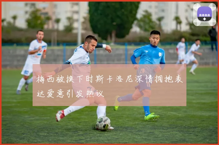 梅西被换下时斯卡洛尼深情拥抱表达爱意引发热议