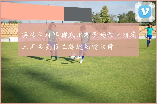 英格兰对阵挪威比赛现场预计将有三万名英格兰球迷热情助阵