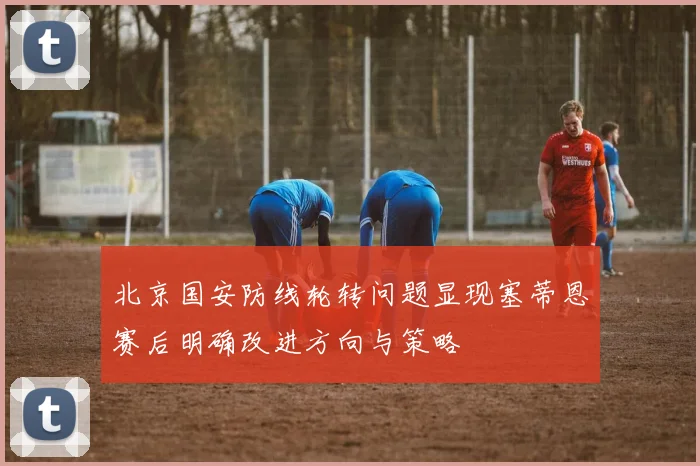 北京国安防线轮转问题显现塞蒂恩赛后明确改进方向与策略