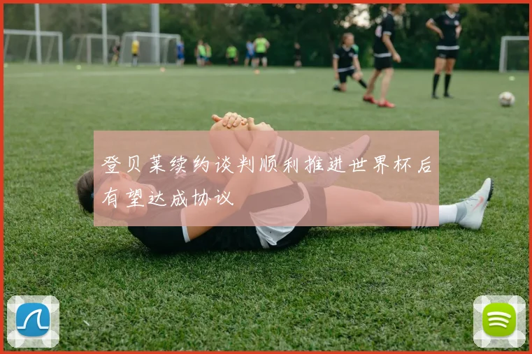 登贝莱续约谈判顺利推进世界杯后有望达成协议
