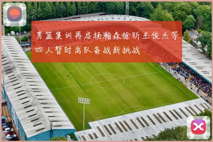 男篮集训再启杨瀚森徐昕王俊杰等四人暂时离队备战新挑战