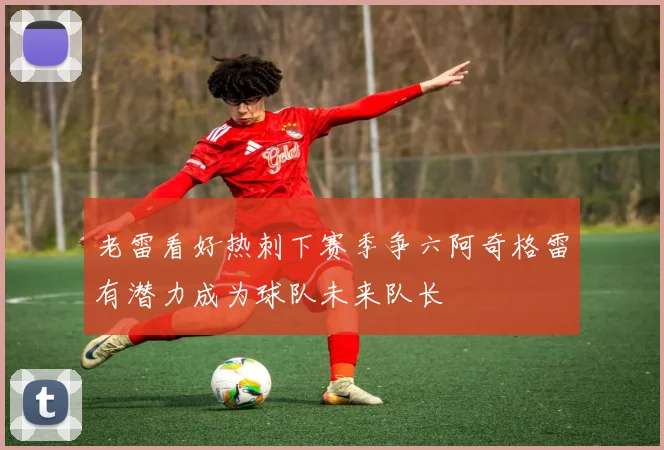 老雷看好热刺下赛季争六阿奇格雷有潜力成为球队未来队长