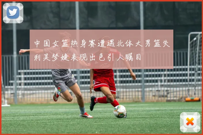 中国女篮热身赛遭遇北体大男篮失利吴梦婕表现出色引人瞩目
