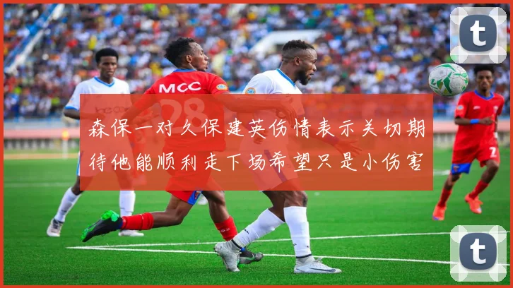 森保一对久保建英伤情表示关切期待他能顺利走下场希望只是小伤害