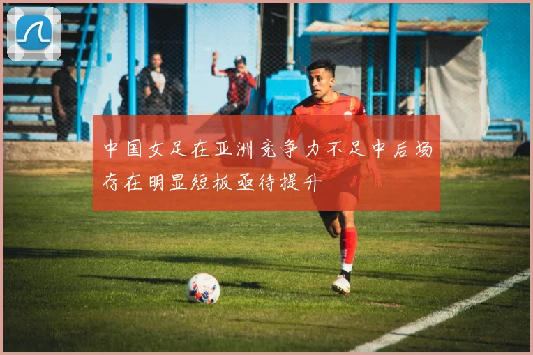中国女足在亚洲竞争力不足中后场存在明显短板亟待提升