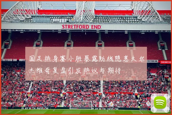 国足热身赛小胜暴露防线隐患久尔杰维奇复盘引发热议与期待