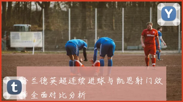 哈兰德英超连续进球与凯恩射门效率全面对比分析
