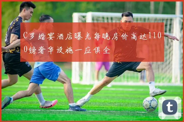 C罗婚宴酒店曝光每晚房价高达1100镑奢华设施一应俱全