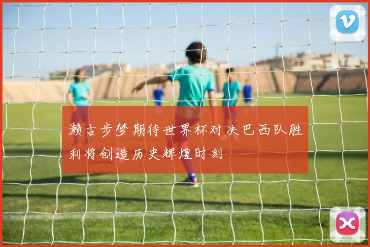 濑古步梦期待世界杯对决巴西队胜利将创造历史辉煌时刻