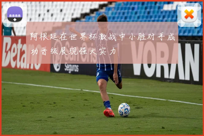 阿根廷在世界杯激战中小胜对手成功晋级展现强大实力