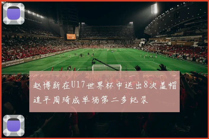 赵博新在U17世界杯中送出8次盖帽追平周琦成单场第二多纪录